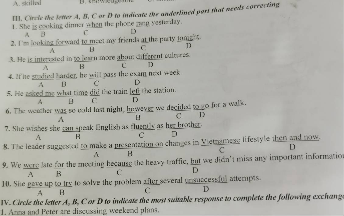 skilled B. knowieugeable
III. Circle the letter A, B, C or D to indicate the underlined part that needs correcting
1. She is cooking dinner when the phone rang yesterday.
A B C D
2. I’m looking forward to meet my friends at the party tonight.
D
A
B
C
3. He is interested in to learn more about different cultures.
A B
C D
4. If he studied harder, he will pass the exam next week.
A B C D
5. He asked me what time did the train left the station.
A B C D
6. The weather was so cold last night, however we decided to go for a walk.
A
B
C D
7. She wishes she can speak English as fluently as her brother.
A
B
C D
8. The leader suggested to make a presentation on changes in Vietnamese lifestyle then and now.
A B
C
D
9. We were late for the meeting because the heavy traffic, but we didn’t miss any important informatio
A B
C
D
10. She gave up to try to solve the problem after several unsuccessful attempts.
A B C D
IV. Circle the letter A, B, C or D to indicate the most suitable response to complete the following exchang
1. Anna and Peter are discussing weekend plans.