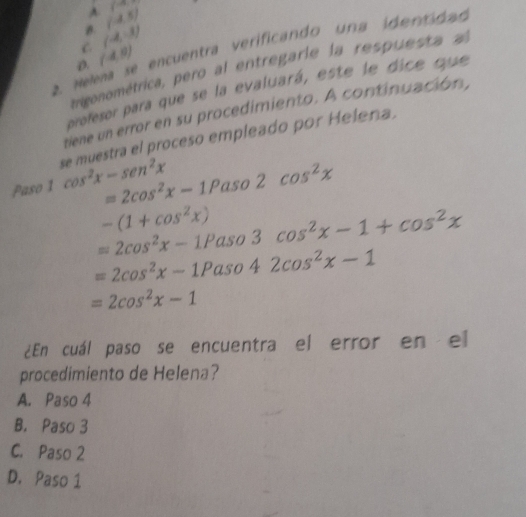 A
B. (-4,5) (^1/4)^circ 
C. (-4,-3)
2. Helena se encuentra verificando una identidad
D. (4,0)
trigonométrica, pero al entregarie la respuesta al
profesor para que se la evaluará, este le dice que
tiene un error en su procedimiento. A continuación,
se muestra el proceso empleado por Helena.
Paso 1 cos^2x-sen^2x =2cos^2x-1Paso2cos^2x
-(1+cos^2x)
=2cos^2x-1Paso3cos^2x-1+cos^2x
=2cos^2x-1Paso42cos^2x-1
=2cos^2x-1
¿En cuál paso se encuentra el error en el
procedimiento de Helena?
A. Paso 4
B. Paso 3
C. Paso 2
D. Paso 1