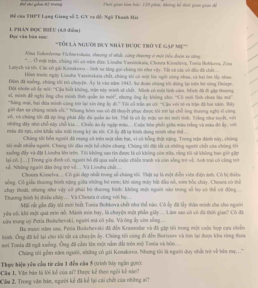 Đề thì gồm 02 trang  Thời gian làm bài: 120 phút, không kể thời gian giao để
Đề của THPT Lạng Giang số 2. GV ra đề: Ngô Thanh Hải
I. PHÀN ĐQC HIÉU (4,0 điểm)
Đọc văn bản sau:
“TÔI là nGười DUY nHáT được trở vẻ gập Mẹ"'
Nina Yakovlevna Vichnevskaia, thượng sĩ nhất, cáng thương ở một tiểu đoàn xe tăng:
... Ở mặt trận, chúng tôi có năm đứa: Liouba Yassinskaia, Choura Kisseleva, Tonia Bobkova, Zina
Latych và tôi. Các cô gái Konakovo - lính xe tăng gọi chúng tôi như vậy. Tất cả các cô đều đã chết...
Hôm trước ngày Liouba Yassinskaia chết, chúng tôi có một lúc ngồi cùng nhau, cả hai ôm lấy nhau.
Đêm đã xuống, chúng tôi trò chuyện. Áy là vào năm 1943. Sư đoàn chúng tôi dừng lại trên bờ sông Dniepr.
Đột nhiên cô ấy nói: “Cậu biết không, trận này mình sẽ chết. Mình có một linh cảm. Mình đã đi gặp thượng
sĩ, mình đề nghị ông cho mình lĩnh quần áo mới², *, nhưng ông ấy không cho: “Cô mới lĩnh chưa lâu mà”.
“Sáng mai, hai đứa mình cùng trở lại xin ông ấy đi.” Tôi cố trấn an cô: “Cậu với tớ ra trận đã hai năm. Bây
giờ đạn sợ chúng mình rồi.'' Nhưng hôm sau cô đã thuyết phục được tôi trở lại chỗ ông thượng nghị sĩ cùng
cô, và chúng tôi đã ép ông phát đầy đủ quần áo lót. Thế là cô ấy mặc sơ mi mới tinh. Trắng như tuyết, với
những dây nhỏ chỗ này chỗ kia... Chiếc áo ấy ngập máu... Cuộc hôn phối giữa màu trắng và màu đỏ ấy, với
máu đỏ rực, còn khắc sâu mãi trong ký ức tôi. Cô ấy đã tự hình dung mình như thế...
Chúng tôi bốn người đã mang cô trên một tấm bạt, vì cô bỗng thật nặng. Trong trận đánh này, chúng
tôi mắt nhiều người. Chúng tôi đào một hố chôn chung. Chúng tôi đặt tắt cả những người chết của chúng tôi
xuống đẩy và đặt Liouba lên trên. Tôi không sao tin được là cô không còn nữa, rằng tôi sẽ không bao giờ gặp
lại cô. [...] Trong gia đình cô, người bố đã qua suốt cuộc chiến tranh và còn sống trở về. Anh trai cô cũng trở
về. Những người đàn ông trở về... Và Liouba chết...
Choura Kisselva... Cô gái đẹp nhất trong số chúng tôi. Thật sự là một diễn viên điện ảnh. Cô bị thiêu
sống. Cô giấu thương binh nặng giữa những bó rơm; khi súng máy bắt đầu nổ, rơm bốc cháy. Choura có thể
chạy thoát, nhưng như vậy cô phải bỏ thương binh: không một người nào trong số họ có thể cử động...
Thương binh bị thiêu cháy... Và Choura ở cùng với họ...
Mãi rất gần đây tôi mới biết Tonia Bobkova chết như thế nào. Cô ấy đã lấy thân minh che cho người
yêu cô, khi một quả mìn nổ. Mảnh mìn bay, là chuyện một phần giây... Làm sao cô có đủ thời gian? Cô đã
cứu trung uý Petia Boitchevski, người mà cô yêu. Và ông ấy còn sống...
Ba mươi năm sau, Petia Boitchevski đã đến Krasnodar và đã gặp tôi trong một cuộc họp cựu chiến
binh. Ông đã kể lại cho tôi tất cả chuyện ấy. Chúng tôi cùng đi đến Borissov và tìm lại được khu rừng thưa
nơi Tonia đã ngã xuống. Ông đã cầm lên một nắm đất trên mộ Tonia và hôn...
Chúng tôi gồm năm người, những cô gái Konakovo. Nhưng tôi là người duy nhất trở về bên mẹ...'
Thực hiện yêu cầu từ câu 1 đến câu 5 (trình bày ngắn gọn):
Câu 1. Văn bản là lời kể của ai? Được kể theo ngôi kể nào?
Câu 2. Trong văn bản, người kể đã kể lại cái chết của những ai?