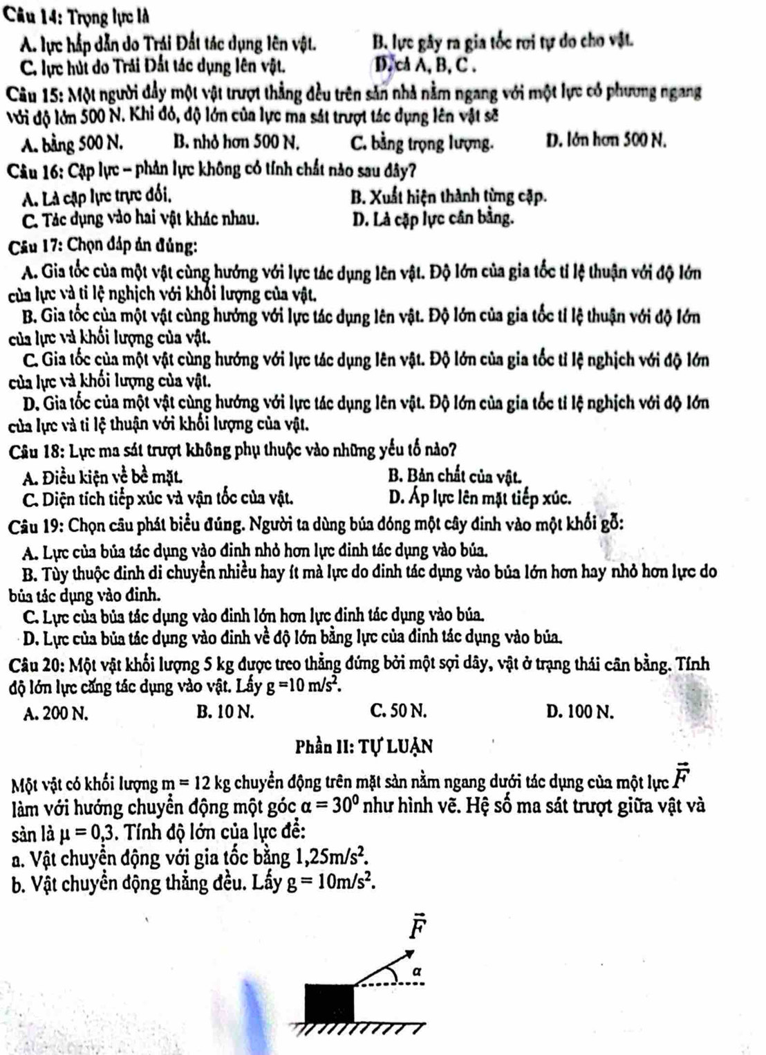 Trọng lực là
A. lực hắp dẫn do Trái Đất tác dụng lên vật. B. lực gây ra gia tốc rơi tự do cho vật.
C. lực húi do Trải Đất tác dụng lên vật. D.cA A,B, C .
Câu 15: Một người đầy một vật trượt thẳng đều trên sản nhà nằm ngang với một lực có phương ngang
Với độ lớn 500 N. Khi đỏ, độ lớn của lực ma sát trượt tác dụng lên vật sẽ
A. bằng 500 N. B. nhỏ hơn 500 N. C. bằng trọng lượng. D. lớn hơn 500 N.
Câu 16: Cặp lực - phản lực không có tính chất nào sau đây?
A. Là cặp lực trực đối, B. Xuất hiện thành từng cặp.
C. Tác dụng vào hai vật khác nhau. D. Là cặp lực cân bằng.
*  Câu 17: Chọn đáp ản đủng:
A. Gia tốc của một vật cùng hướng với lực tác dụng lên vật. Độ lớn của gia tốc tỉ lệ thuận với độ lớn
của lực và ti lệ nghịch với khối lượng của vật.
B. Gia tốc của một vật cùng hướng với lực tác dụng lên vật. Độ lớn của gia tốc tỉ lệ thuận với độ lớn
của lực và khối lượng của vật.
C. Gia tốc của một vật cùng hướng với lực tác dụng lên vật. Độ lớn của gia tốc tỉ lệ nghịch với độ lớn
của lực và khối lượng của vật.
D. Gia tốc của một vật cùng hướng với lực tác dụng lên vật. Độ lớn của gia tốc tỉ lệ nghịch với độ lớn
của lực và ti lệ thuận với khối lượng của vật.
Câu 18: Lực ma sát trượt không phụ thuộc vào những yếu tố nào?
A. Điều kiện về bề mặt. B. Bản chất của vật.
C. Diện tích tiếp xúc và vận tốc của vật. D. Áp lực lên mặt tiếp xúc.
Câu 19: Chọn câu phát biểu đúng. Người ta dùng búa đóng một cây đinh vào một khổi gỗ:
A. Lực của búa tác dụng vào đinh nhỏ hơn lực đinh tác dụng vào búa,
B. Tùy thuộc đinh di chuyển nhiều hay ít mà lực do đinh tác dụng vào bủa lớn hơn hay nhỏ hơn lực do
bủa tác dụng vào đinh.
C. Lực của bủa tác dụng vào đinh lớn hơn lực đinh tác dụng vào búa.
D. Lực của bủa tác dụng vào đinh về độ lớn bằng lực của đinh tác dụng vào bủa.
Câu 20: Một vật khối lượng 5 kg được treo thẳng đứng bởi một sợi dây, vật ở trạng thái cân bằng. Tính
độ lớn lực căng tác dụng vào vật. Lấy g=10m/s^2.
A. 200 N. B. 10 N. C. 50 N. D. 100 N.
Phần II: Tự LUẠN
Một vật có khối lượng m=12kg chuyển động trên mặt sản nằm ngang dưới tác dụng của một lực vector F
àm với hướng chuyển động một góc alpha =30° như hình vẽ. Hệ số ma sát trượt giữa vật và
sàn là mu =0,3. Tnh độ lớn của lực đề:
a. Vật chuyển động với gia tốc bằng 1,25m/s^2.
b. Vật chuyền động thẳng đều. Lấy g=10m/s^2.
-