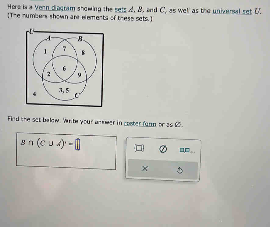 Here is a Venn diagram showing the sets A, B, and C, as well as the universal set U. 
(The numbers shown are elements of these sets.) 
Find the set below. Write your answer in roster form or as Ø.
B∩ (C∪ A)'=□
×