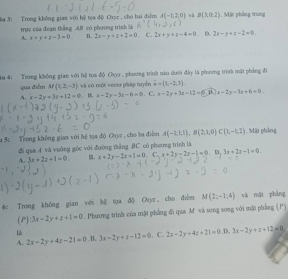 ầu 3:  Trong không gian với hệ tọa độ Oxyz , cho hai điểm A(-1;2;0) và B(3;0;2). Mặt phẳng trung
trực của đoạn thắng AB có phương trình là
A. x+y+z-3=0. B. 2x-y+z+2=0 C. 2x+y+z-4=0 D. 2x-y+z-2=0.
ầu 4: Trong không gian với hệ tọa độ Oxyz , phương trình nào dưới đây là phương trình mặt phẳng đi
qua điểm M(1;2;-3) và có một vectơ pháp tuyển vector n=(1;-2;3).
A. x-2y+3z+12=0. B. x-2y-3z-6=0. C. x-2y+3z-12=0 D.)x-2y-3z+6=0.
u 5: Trong không gian với hệ tọa độ Oxyz , cho ba điểm A(-1;1;1),B(2;1;0)C(1;-1;2). Mặt phẳng
đi qua A và vuông góc với đường thẳng BC có phương trình là
A. 3x+2z+1=0. B. x+2y-2z+1=0.C x+2y-2z-1=0. D, 3x+2z-1=0.
6: Trong không gian với hệ tọa độ Oxyz, cho điểm M(2;-1;4) và mặt phắng
(P): 3x-2y+z+1=0. Phương trình của mặt phẳng đi qua M và song song với mặt phẳng (P)
là
A. 2x-2y+4z-21=0. B. 3x-2y+z-12=0. C. 2x-2y+4z+21=0 .D. 3x-2y+z+12=0