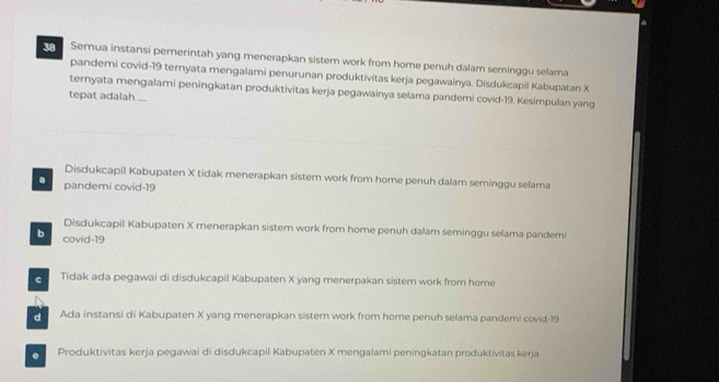 Semua instansi pemerintah yang menerapkan sistem work from home penuh dalam seminggu selama
pandemi covid- 19 ternyata mengalami penurunan produktivitas kerja pegawainya. Disdukcapil Kabupatan X
ternyata mengalami peningkatan produktivitas kerja pegawainya selama pandemi covid- 19. Kesimpulan yang
tepat adalah ...
Disdukcapil Kabupaten X tidak menerapkan sistem work from home penuh dalam seminggu selama
a pandemi covid- 19
Disdukcapil Kabupaten X menerapkan sistem work from home penuh dalam seminggu selama pandemi
b covid- 19
Tidak ada pegawai di disdukcapil Kabupaten X yang menerpakan sistem work from home
Ada instansi di Kabupaten X yang menerapkan sistem work from home penuh selama pandemi covid- 19. Produktivitas kerja pegawai di disdukcapil Kabupaten X mengalami peningkatan produktivitas kerja