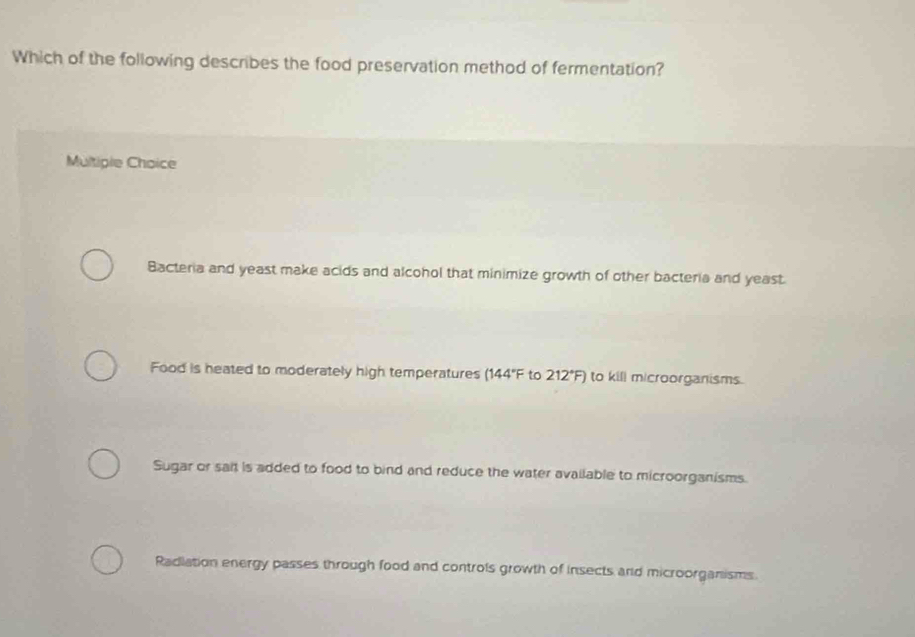 Which of the following describes the food preservation method of fermentation?
Multiple Choice
Bacteria and yeast make acids and alcohol that minimize growth of other bacteria and yeast.
Food is heated to moderately high temperatures (144°F to 212°F) to kill microorganisms.
Sugar or sait is added to food to bind and reduce the water available to microorganisms.
Radlation energy passes through food and controls growth of insects and microorganisms.