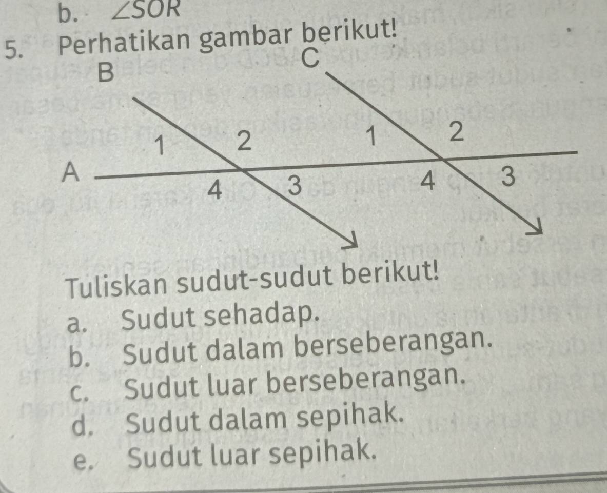 ∠ SOR
Tuliskan sudut-sudut berikut!
a. Sudut sehadap.
b. Sudut dalam berseberangan.
c. Sudut luar berseberangan.
d. Sudut dalam sepihak.
e. Sudut luar sepihak.