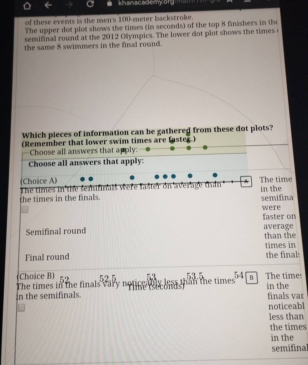 khana c a dem y.o r g 
of these events is the men's 100-meter backstroke.
The upper dot plot shows the times (in seconds) of the top 8 finishers in the
semifinal round at the 2012 Olympics. The lower dot plot shows the times c
the same 8 swimmers in the final round.
Which pieces of information can be gathered from these dot plots?
(Remember that lower swim times are faster.)
Choose all answers that apply:
Choose all answers that apply:
(Choice A)
The times in the semifinals were faster on average than A The time
in the
the times in the finals. semifina
were
faster on
Semifinal round
average
than the
times in
Final round
the final
Choice B) 52 52.5 53.5 54
53
The times in the finals vary noticeably (seconds) less than the times B The times
in the
In the semifinals. finals var
noticeabl
less than
the times
in the
semifinal