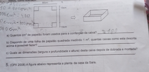 Quantos cm^3 de papelão foram usados para a confecção da caixa?_ 
_ 
b) Dispondo de uma folha de papelão quadrada medindo 1m^2 , quantas caíxás como esta descrita 
acima é possível fazer? 
_ 
c) Quais as dimensões (largura x profundidade x altura) desta caixa depois de dobrada e montada? 
5, (CPII 2008) A figura abaixo representa a planta da casa da Sara.