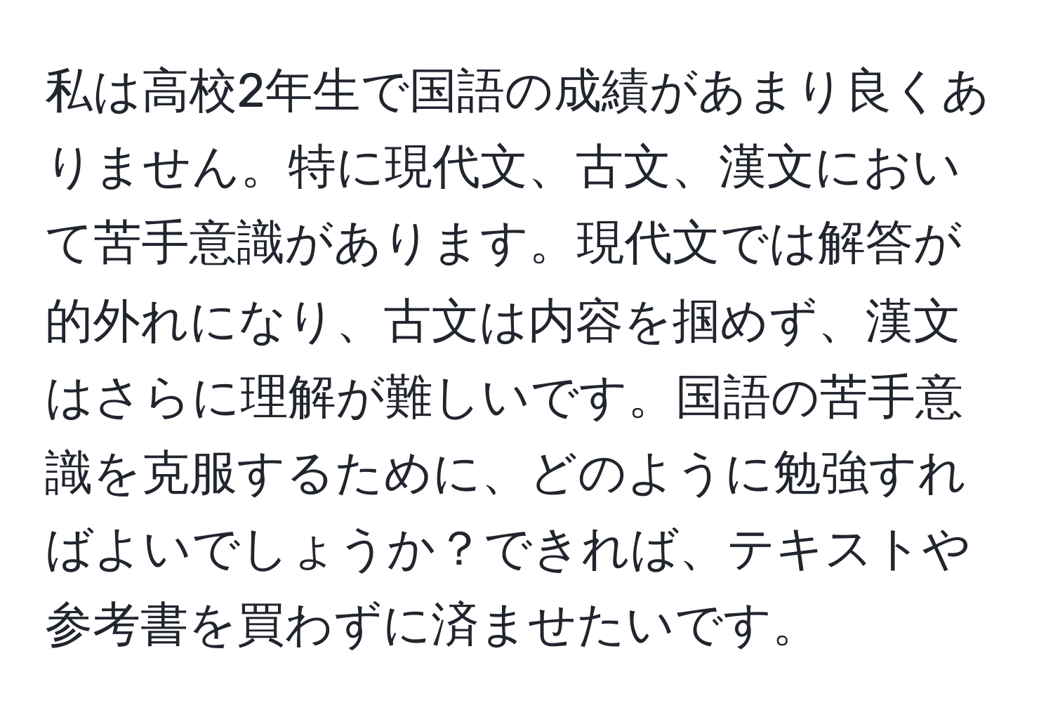 私は高校2年生で国語の成績があまり良くありません。特に現代文、古文、漢文において苦手意識があります。現代文では解答が的外れになり、古文は内容を掴めず、漢文はさらに理解が難しいです。国語の苦手意識を克服するために、どのように勉強すればよいでしょうか？できれば、テキストや参考書を買わずに済ませたいです。