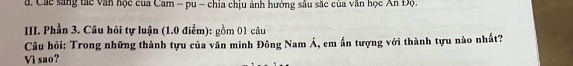 d. Các sáng tác văn học của Cam - pu - chia chịu ảnh hưởng sâu săc của văn học An Độ.
III. Phần 3. Câu hỏi tự luận (1.0 điểm): gồm 01 câu
Câu hỏi: Trong những thành tựu của văn minh Đông Nam Á, em ấn tượng với thành tựu nào nhất?
Vì sao?