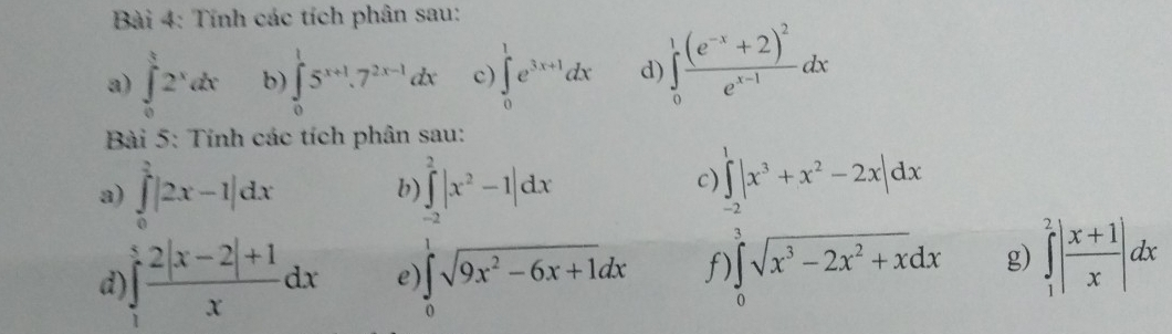 Tính các tích phân sau: 
a) ∈tlimits _0^(t2^x)dx b) ∈tlimits _0^(15^x+1).7^(2x-1)dx c) ∈tlimits _0^(1e^3x+1)dx d) ∈tlimits _0^(1frac (e^-x)+2)^2e^(x-1)dx
Bài 5: Tính các tích phân sau: 
a) ∈tlimits _0^(2|2x-1|dx ∈tlimits _(-2)^2|x^2)-1|dx
b) 
c) ∈tlimits _(-2)^1|x^3+x^2-2x|dx
d ∈t _1^(5frac 2|x-2|+1)xdx e ∈tlimits _0^(1sqrt(9x^2)-6x+1)dx f) ∈tlimits _0^(3sqrt(x^3)-2x^2+x)dx g) ∈tlimits _1^(2|frac x+1)x|dx