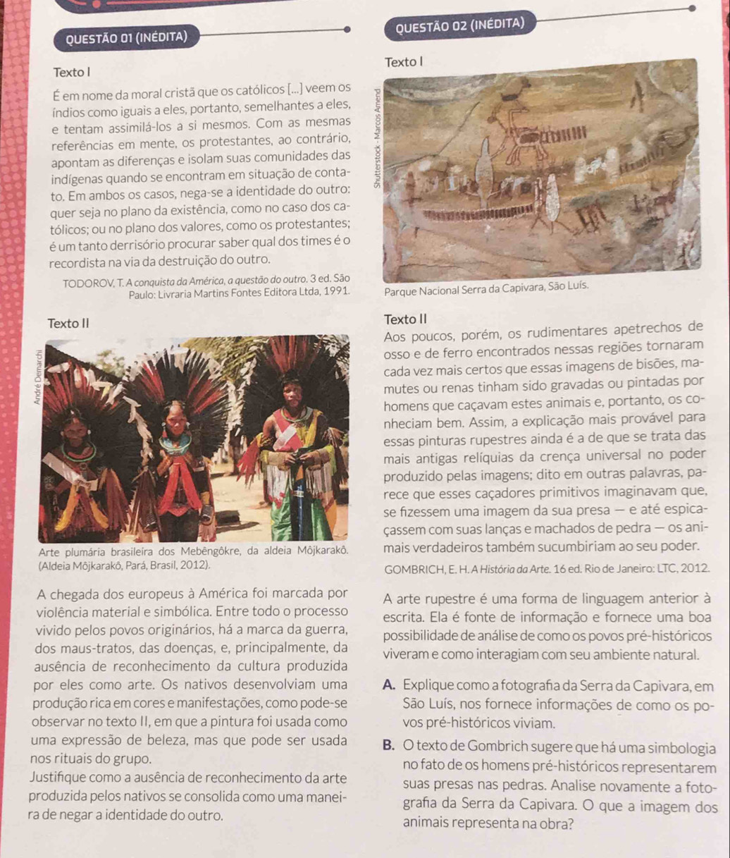 (INÉDITA) QUESTÃO 02 (INÉDITA)
Texto I 
É em nome da moral cristã que os católicos [...] veem os
índios como iguais a eles, portanto, semelhantes a eles,
e tentam assimilá-los a si mesmos. Com as mesmas
referências em mente, os protestantes, ao contrário,
apontam as diferenças e isolam suas comunidades das
indígenas quando se encontram em situação de conta-
to. Em ambos os casos, nega-se a identidade do outro:
quer seja no plano da existência, como no caso dos ca-
tólicos; ou no plano dos valores, como os protestantes;
é um tanto derrisório procurar saber qual dos times é o
recordista na via da destruição do outro.
TODOROV, T. A conquista da América, a questão do outro. 3 ed. São
Paulo: Livraria Martins Fontes Editora Ltda, 1991.  Parque Nacional Serra d
Texto II
Aos poucos, porém, os rudimentares apetrechos de
osso e de ferro encontrados nessas regiões tornaram
cada vez mais certos que essas imagens de bisões, ma-
mutes ou renas tinham sido gravadas ou pintadas por
homens que caçavam estes animais e, portanto, os co-
nheciam bem. Assim, a explicação mais provável para
essas pinturas rupestres ainda é a de que se trata das
mais antigas relíquias da crença universal no poder
produzido pelas imagens; dito em outras palavras, pa-
rece que esses caçadores primitivos imaginavam que,
se fizessem uma imagem da sua presa — e até espica-
çassem com suas lanças e machados de pedra — os ani-
Arte plumária brasileira dos Mebêngôkre, da a mais verdadeiros também sucumbiriam ao seu poder.
(Aldeia Môjkarakô, Pará, Brasil, 2012). GOMBRICH, E. H. A História da Arte. 16 ed. Rio de Janeiro: LTC, 2012.
A chegada dos europeus à América foi marcada por A arte rupestre é uma forma de linguagem anterior à
violência material e simbólica. Entre todo o processo escrita. Ela é fonte de informação e fornece uma boa
vivido pelos povos originários, há a marca da guerra, possibilidade de análise de como os povos pré-históricos
dos maus-tratos, das doenças, e, principalmente, da viveram e como interagiam com seu ambiente natural.
ausência de reconhecimento da cultura produzida
por eles como arte. Os nativos desenvolviam uma A. Explique como a fotografa da Serra da Capivara, em
produção rica em cores e manifestações, como pode-se São Luís, nos fornece informações de como os po-
observar no texto II, em que a pintura foi usada como vos pré-históricos viviam.
uma expressão de beleza, mas que pode ser usada B. O texto de Gombrich sugere que há uma simbologia
nos rituais do grupo. no fato de os homens pré-históricos representarem
Justifque como a ausência de reconhecimento da arte suas presas nas pedras. Analise novamente a foto-
produzida pelos nativos se consolida como uma manei- grafa da Serra da Capivara. O que a imagem dos
ra de negar a identidade do outro. animais representa na obra?