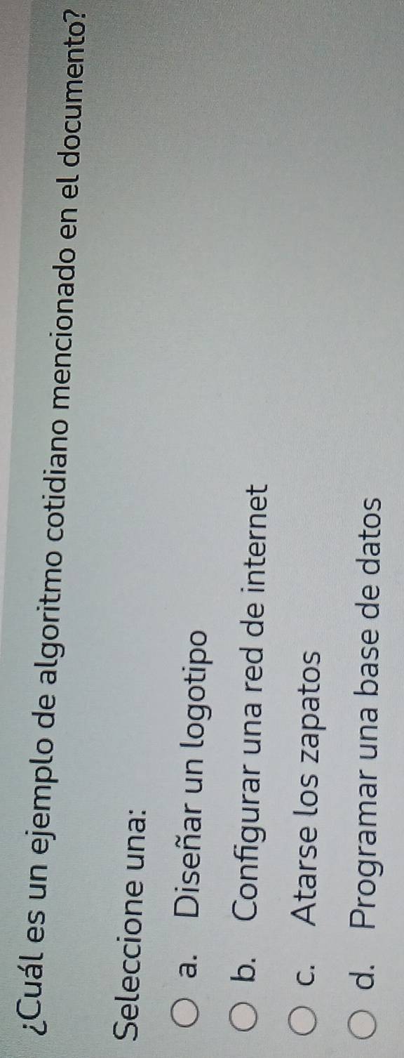 ¿Cuál es un ejemplo de algoritmo cotidiano mencionado en el documento?
Seleccione una:
a. Diseñar un logotipo
b. Configurar una red de internet
c. Atarse los zapatos
d. Programar una base de datos