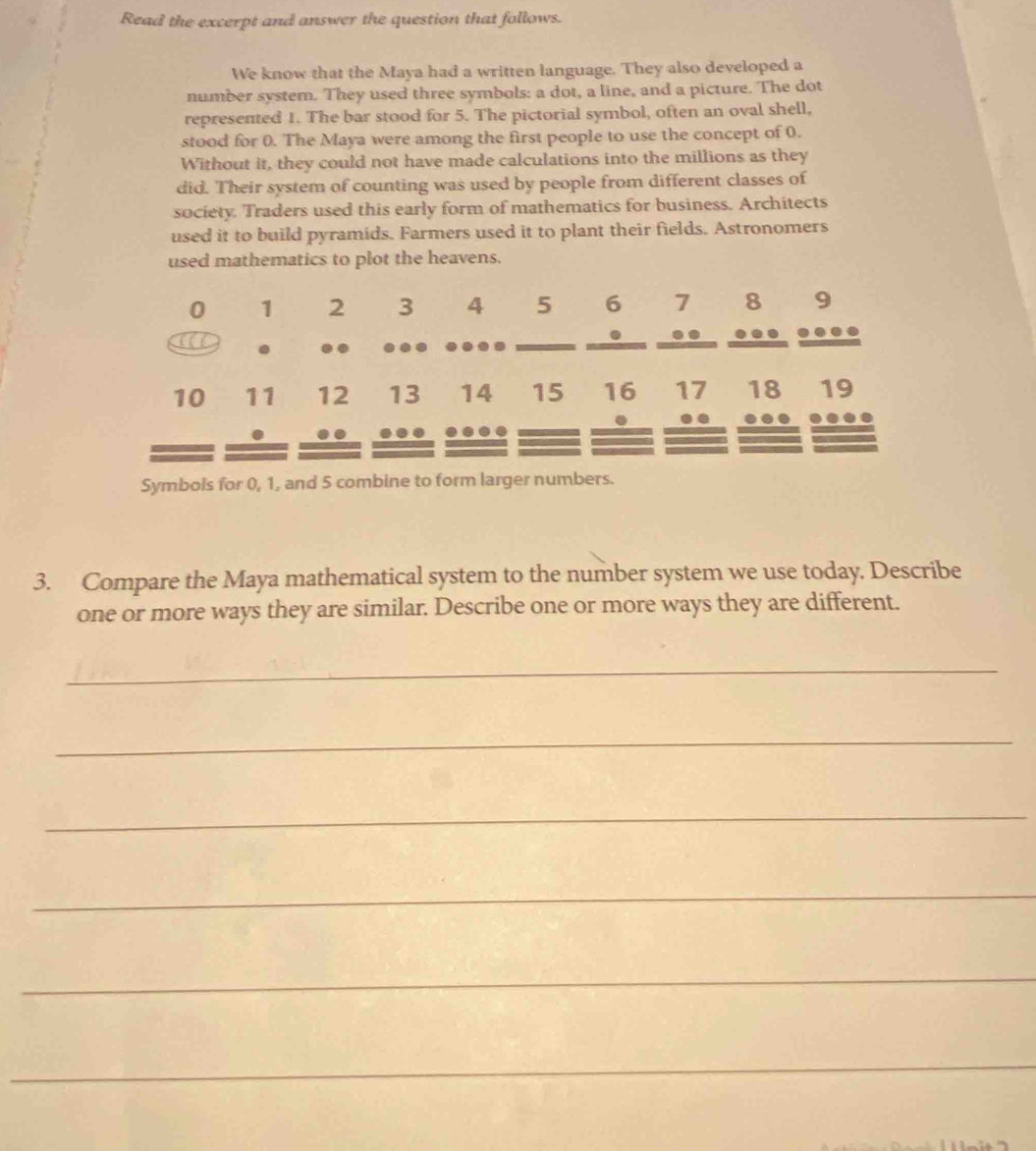 Read the excerpt and answer the question that follows. 
We know that the Maya had a written language. They also developed a 
number system. They used three symbols: a dot, a line, and a picture. The dot 
represented 1. The bar stood for 5. The pictorial symbol, often an oval shell, 
stood for 0. The Maya were among the first people to use the concept of 0. 
Without it, they could not have made calculations into the millions as they 
did. Their system of counting was used by people from different classes of 
society. Traders used this early form of mathematics for business. Architects 
used it to build pyramids. Farmers used it to plant their fields. Astronomers 
used mathematics to plot the heavens.
0 1 2 3 4 5 6 7 8 9
a . .. … —
10 11 12 13 14 15 16 17 18 19. . 
.. 
Symbols for 0, 1, and 5 combine to form larger numbers. 
3. Compare the Maya mathematical system to the number system we use today. Describe 
one or more ways they are similar. Describe one or more ways they are different. 
_ 
_ 
_ 
_ 
_ 
_