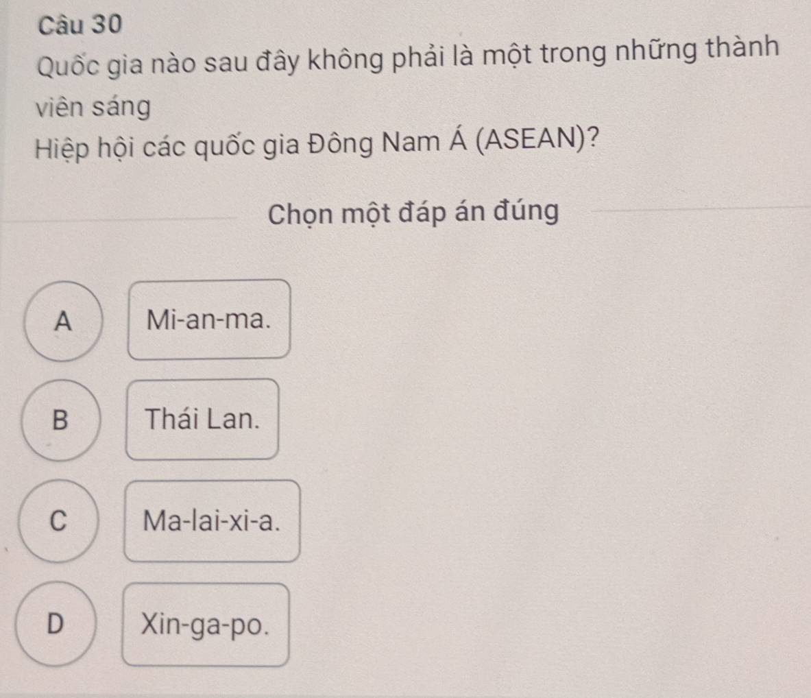 Quốc gia nào sau đây không phải là một trong những thành
viên sáng
Hiệp hội các quốc gia Đông Nam Á (ASEAN)?
Chọn một đáp án đúng
A Mi-an-ma.
B Thái Lan.
C Ma-lai-xi-a.
D Xin-ga-po.