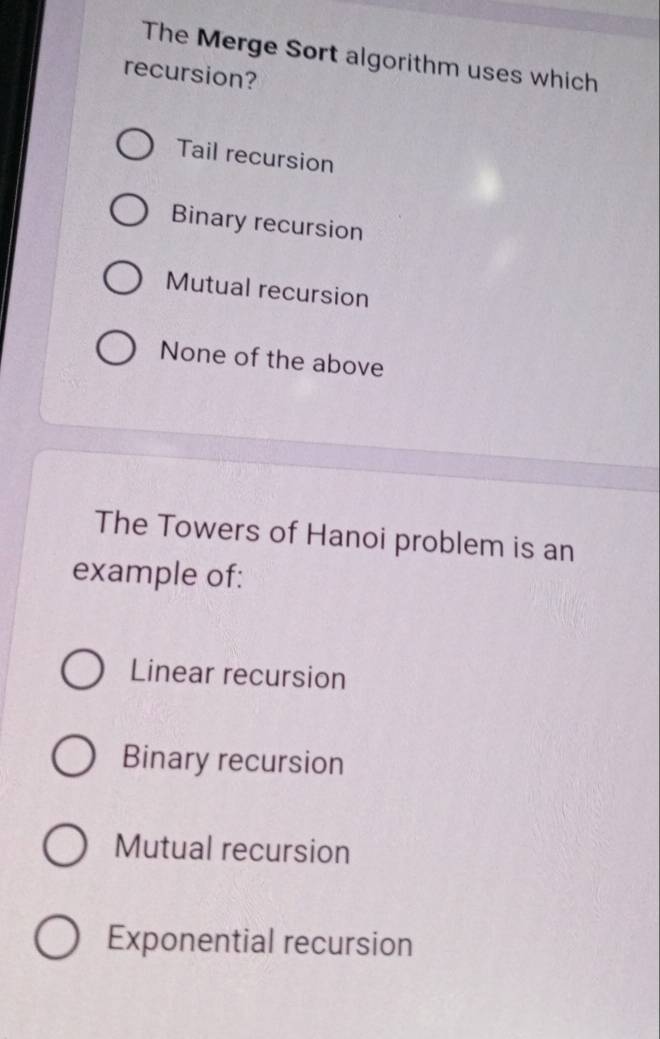 The Merge Sort algorithm uses which
recursion?
Tail recursion
Binary recursion
Mutual recursion
None of the above
The Towers of Hanoi problem is an
example of:
Linear recursion
Binary recursion
Mutual recursion
Exponential recursion