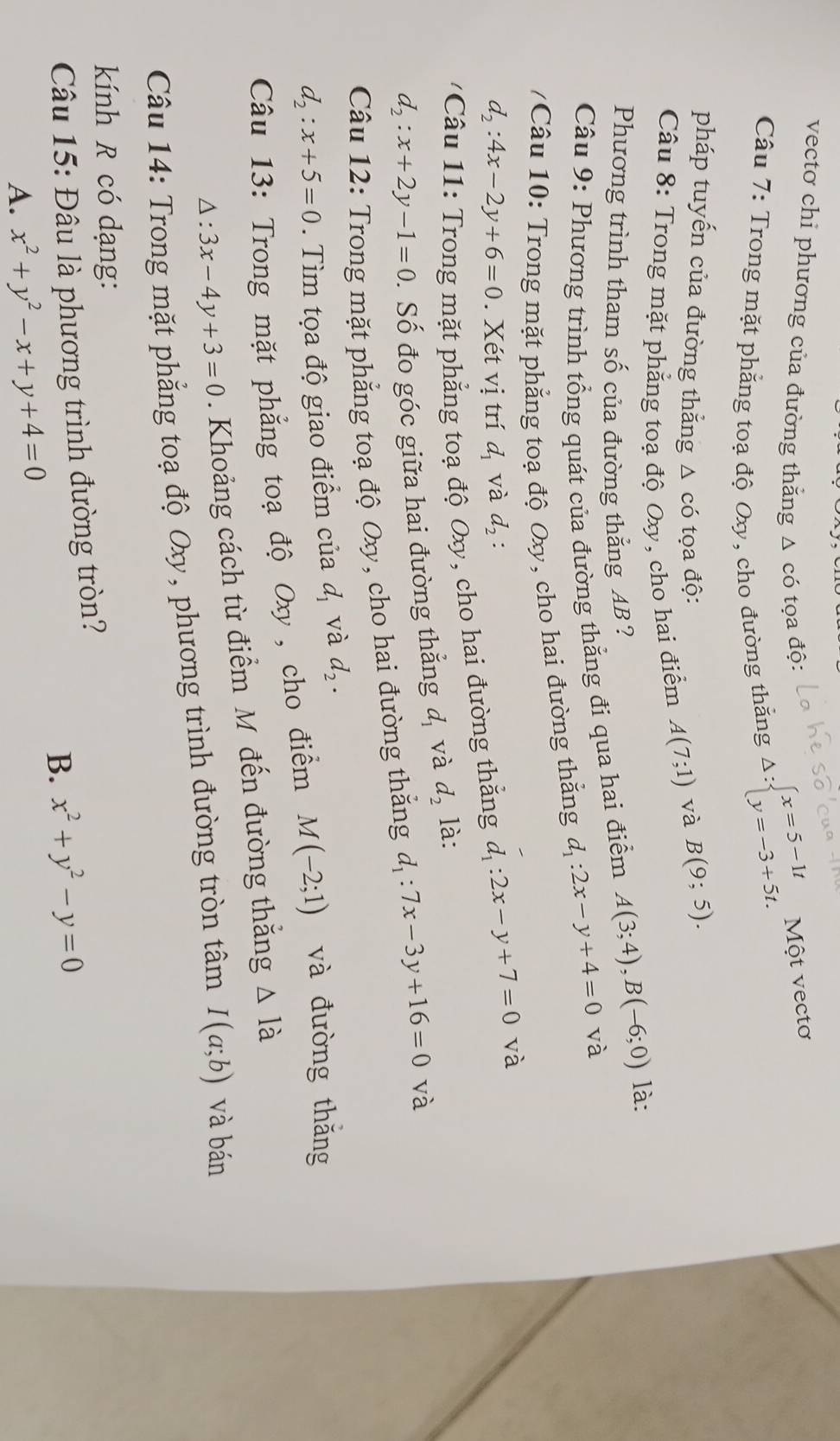 vecto chi phương của đường thằng Δ có tọa độ: Delta :beginarrayl x=5-1t y=-3+5t.endarray. Một vectơ
Câu 7: Trong mặt phẳng toạ độ Oxy, cho đường thằng
pháp tuyến của đường thắng △ cdot 0 tọa độ: và B(9;5).
Câu 8: Trong mặt phẳng toạ độ Oxy, cho hai điểm A(7;1)
Phương trình tham số của đường thắng AB ?
Câu 9: Phương trình tổng quát của đường thẳng đi qua hai điểm A(3;4),B(-6;0) là:
/Câu 10: Trong mặt phẳng toạ độ Oxy, cho hai đường thắng d_1:2x-y+4=0 và
d_2:4x-2y+6=0. Xét vị trí d_1 và d_2:
Câu 11: Trong mặt phẳng toạ độ Oxy, cho hai đường thắng d_1:2x-y+7=0 và
d_2:x+2y-1=0. Số đo góc giữa hai đường thẳng d_1 và d_2 là:
Câu 12: Trong mặt phẳng toạ độ Oxy, cho hai đường thắng d_1:7x-3y+16=0 và
d_2:x+5=0. Tìm tọa độ giao điểm của đ và d_2.
Câu 13: Trong mặt phẳng toạ độ Oxy , cho điểm M(-2;1) và đường thǎng
△ :3x-4y+3=0. Khoảng cách từ điểm M đến đường thắng △ Idot a
Câu 14: Trong mặt phẳng toạ độ Oxy, phương trình đường tròn tâm I(a;b) và bán
kính R có dạng:
Câu 15: Đâu là phương trình đường tròn?
B. x^2+y^2-y=0
A. x^2+y^2-x+y+4=0