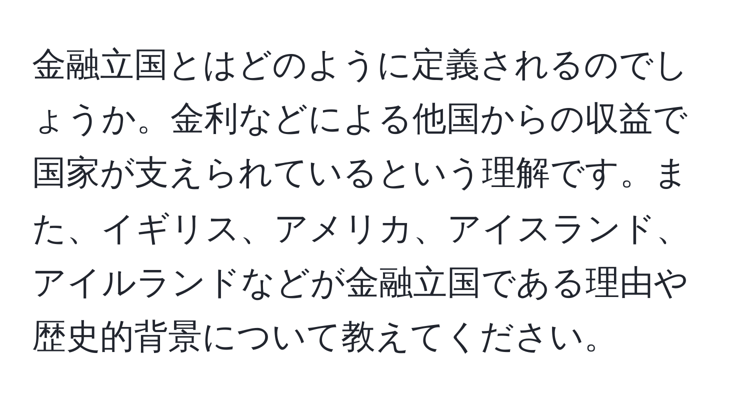 金融立国とはどのように定義されるのでしょうか。金利などによる他国からの収益で国家が支えられているという理解です。また、イギリス、アメリカ、アイスランド、アイルランドなどが金融立国である理由や歴史的背景について教えてください。