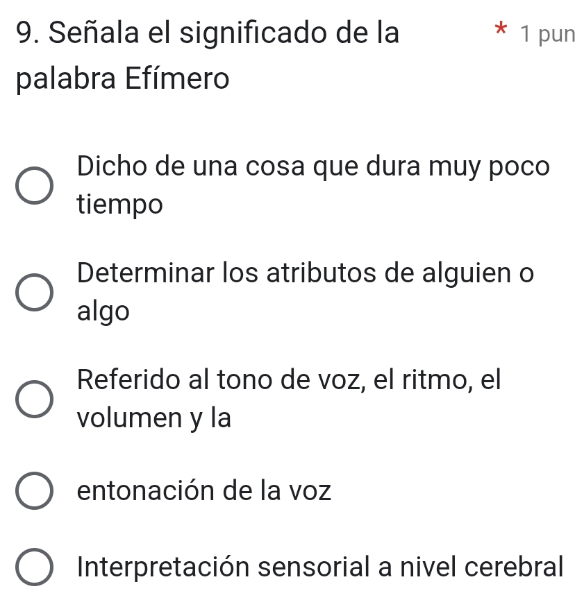 Señala el significado de la * 1 pun
palabra Efímero
Dicho de una cosa que dura muy poco
tiempo
Determinar los atributos de alguien o
algo
Referido al tono de voz, el ritmo, el
volumen y la
entonación de la voz
Interpretación sensorial a nivel cerebral