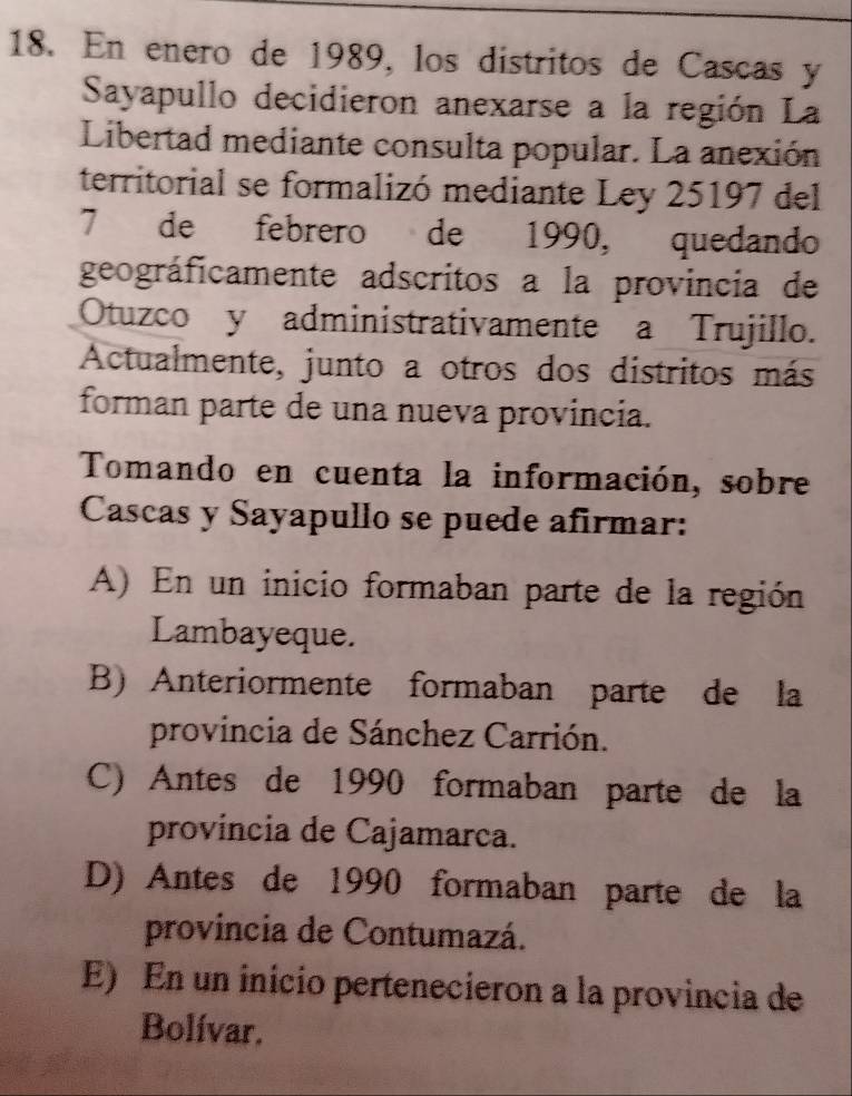 En enero de 1989, los distritos de Cascas y
Sayapullo decidieron anexarse a la región La
Libertad mediante consulta popular. La anexión
territorial se formalizó mediante Ley 25197 del
7 de febrero de 1990, quedando
geográficamente adscritos a la provincia de
Otuzco y administrativamente a Trujillo.
Actualmente, junto a otros dos distritos más
forman parte de una nueva provincia.
Tomando en cuenta la información, sobre
Cascas y Sayapullo se puede afirmar:
A) En un inicio formaban parte de la región
Lambayeque.
B) Anteriormente formaban parte de la
provincia de Sánchez Carrión.
C) Antes de 1990 formaban parte de la
provincia de Cajamarca.
D) Antes de 1990 formaban parte de la
provincia de Contumazá.
E) En un inicio pertenecieron a la provincia de
Bolívar.