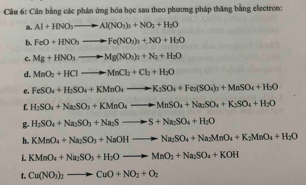 Cân bằng các phản ứng hóa học sau theo phương pháp thăng bằng electron: 
a. Al+HNO_3to Al(NO_3)_3+NO_2+H_2O
b. FeO+HNO_3to Fe(NO_3)_3+NO+H_2O
c. Mg+HNO_3to Mg(NO_3)_2+N_2+H_2O
d. MnO_2+HClto MnCl_2+Cl_2+H_2O
e. FeSO_4+H_2SO_4+KMnO_4to K_2SO_4+Fe_2(SO_4)_3+MnSO_4+H_2O
f. H_2SO_4+Na_2SO_3+KMnO_4to MnSO_4+Na_2SO_4+K_2SO_4+H_2O
g. H_2SO_4+Na_2SO_3+Na_2Sto S+Na_2SO_4+H_2O
h. KMnO_4+Na_2SO_3+NaOHto Na_2SO_4+Na_2MnO_4+K_2MnO_4+H_2O
i. KMnO_4+Na_2SO_3+H_2Oto MnO_2+Na_2SO_4+KOH
t. Cu(NO_3)_2to CuO+NO_2+O_2