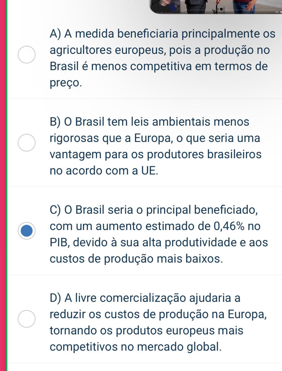 A) A medida beneficiaria principalmente os
agricultores europeus, pois a produção no
Brasil é menos competitiva em termos de
preço.
B) O Brasil tem leis ambientais menos
rigorosas que a Europa, o que seria uma
vantagem para os produtores brasileiros
no acordo com a UE.
C) O Brasil seria o principal beneficiado,
com um aumento estimado de 0,46% no
PIB, devido à sua alta produtividade e aos
custos de produção mais baixos.
D) A livre comercialização ajudaria a
reduzir os custos de produção na Europa,
tornando os produtos europeus mais
competitivos no mercado global.