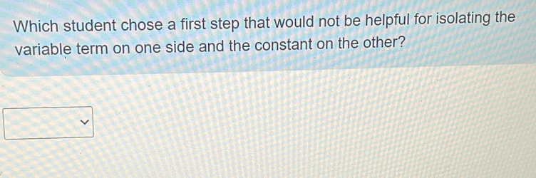 Which student chose a first step that would not be helpful for isolating the 
variable term on one side and the constant on the other?