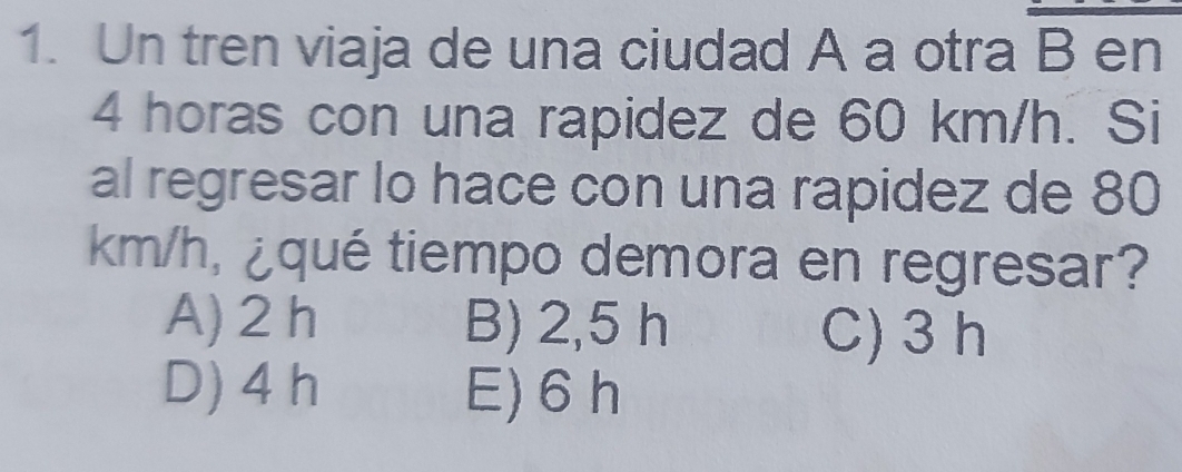 Un tren viaja de una ciudad A a otra B en
4 horas con una rapidez de 60 km/h. Si
al regresar lo hace con una rapidez de 80
km/h, ¿qué tiempo demora en regresar?
A) 2 h B) 2,5 h C) 3 h
D) 4 h E) 6 h