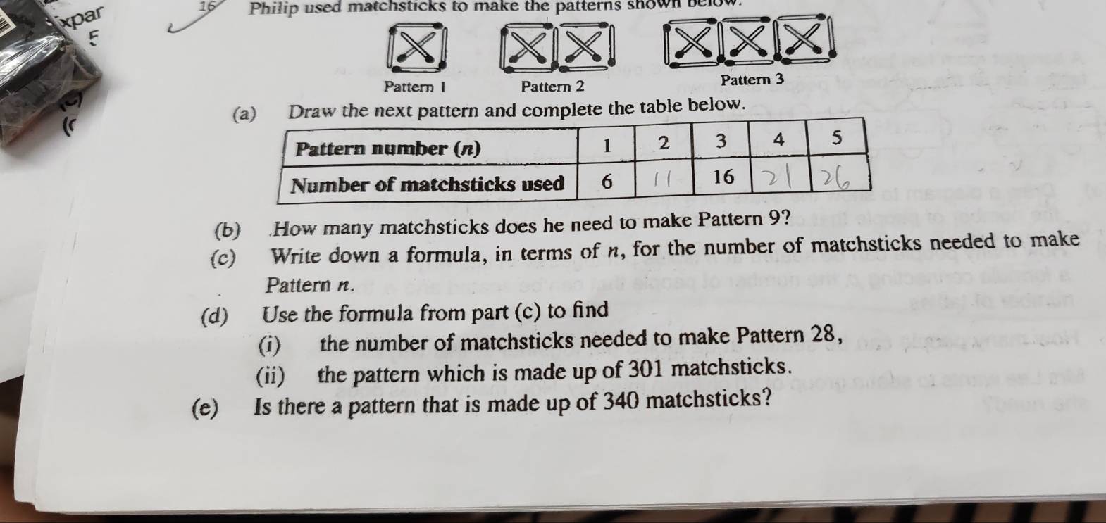 xpar 
16 Philip used matchsticks to make the patterns shown below. 
E 
Pattern I Pattern 2 Pattern 3 
(a) Draw the next pattern and complete the table below. 
(b) .How many matchsticks does he need to make Pattern 9? 
(c) Write down a formula, in terms of n, for the number of matchsticks needed to make 
Pattern n. 
(d) Use the formula from part (c) to find 
(i) the number of matchsticks needed to make Pattern 28, 
(ii) the pattern which is made up of 301 matchsticks. 
(e) Is there a pattern that is made up of 340 matchsticks?