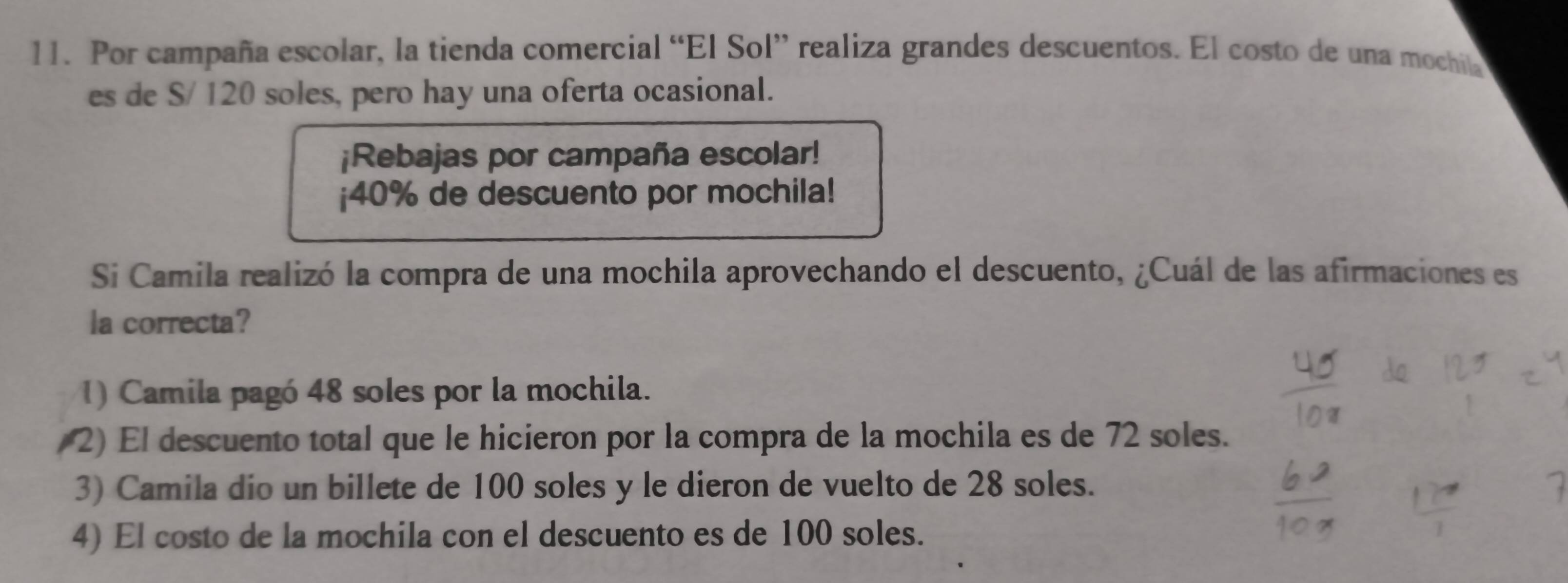 Por campaña escolar, la tienda comercial “El Sol” realiza grandes descuentos. El costo de una mochila
es de S/ 120 soles, pero hay una oferta ocasional.
¡Rebajas por campaña escolar!
¡ 40% de descuento por mochila!
Si Camila realizó la compra de una mochila aprovechando el descuento, ¿Cuál de las afirmaciones es
la correcta?
1) Camila pagó 48 soles por la mochila.
/2) El descuento total que le hicieron por la compra de la mochila es de 72 soles.
3) Camila dio un billete de 100 soles y le dieron de vuelto de 28 soles.
4) El costo de la mochila con el descuento es de 100 soles.