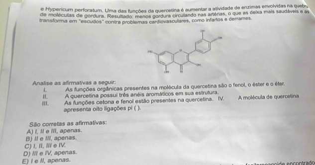 Hypericum perforatum. Uma das funções da quercetina é aumentar a atividade de enzimas envolvidas na quebr,
de moléculas de gordura. Resultado: menos gordura circulando nas artérias, o que as deixa mais saudáveis e as
transforma em "escudos" contra problemas cardiovasculares, como infartos e derrames,
Analise as afirmativas a seguir:
IAs funções orgânicas presentes na molécula da quercetina são o fenol, o éster e o éter.
II. A quercetina possui três anéis aromáticos em sua estrutura.
III. As funções cetona e fenol estão presentes na quercetina. IV. A molécula de quercetina
apresenta oito ligações pi ( ).
São corretas as afirmativas:
A) I, I e III, apenas.
B) I e III, apenas.
C) I, II, Ⅲ e IV.
D) III e IV, apenas.
E) I e II, apenas.
e n o í d e ençontrado