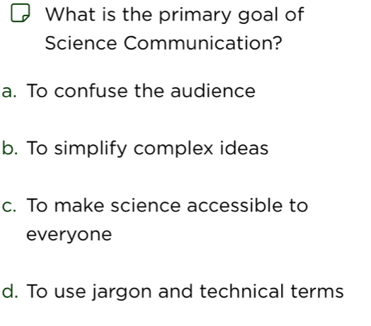 What is the primary goal of
Science Communication?
a. To confuse the audience
b. To simplify complex ideas
c. To make science accessible to
everyone
d. To use jargon and technical terms