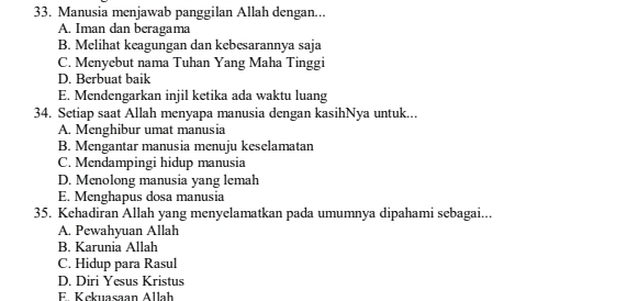 Manusia menjawab panggilan Allah dengan...
A. Iman dan beragama
B. Melihat keagungan dan kebesarannya saja
C. Menyebut nama Tuhan Yang Maha Tinggi
D. Berbuat baik
E. Mendengarkan injil ketika ada waktu luang
34. Setiap saat Allah menyapa manusia dengan kasihNya untuk...
A. Menghibur umat manusia
B. Mengantar manusia menuju keselamatan
C. Mendampingi hidup manusia
D. Menolong manusia yang lemah
E. Menghapus dosa manusia
35. Kehadiran Allah yang menyelamatkan pada umumnya dipahami sebagai...
A. Pewahyuan Allah
B. Karunia Allah
C. Hidup para Rasul
D. Diri Yesus Kristus
E. Kckuasaan Allah