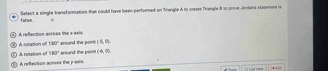 Select a single transformation that could have been performed on Triangle A to create Triangle B to prove Jordan's statement is
false.
A A reflection across the x-axis.
B A rotation of 180° around the point (-5,0).
c A rotation of 180° around the point (-6,0).
A reflection across the y-axis.
Draw  List view [◆Exit