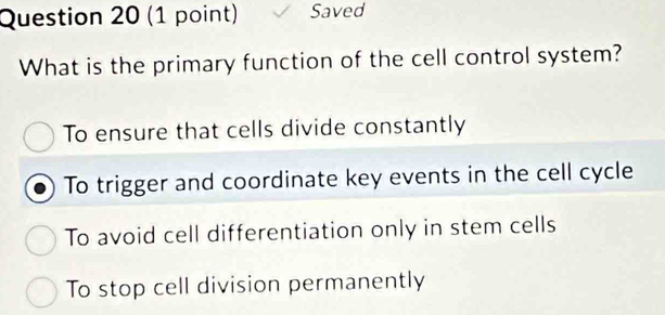 Saved
What is the primary function of the cell control system?
To ensure that cells divide constantly
To trigger and coordinate key events in the cell cycle
To avoid cell differentiation only in stem cells
To stop cell division permanently