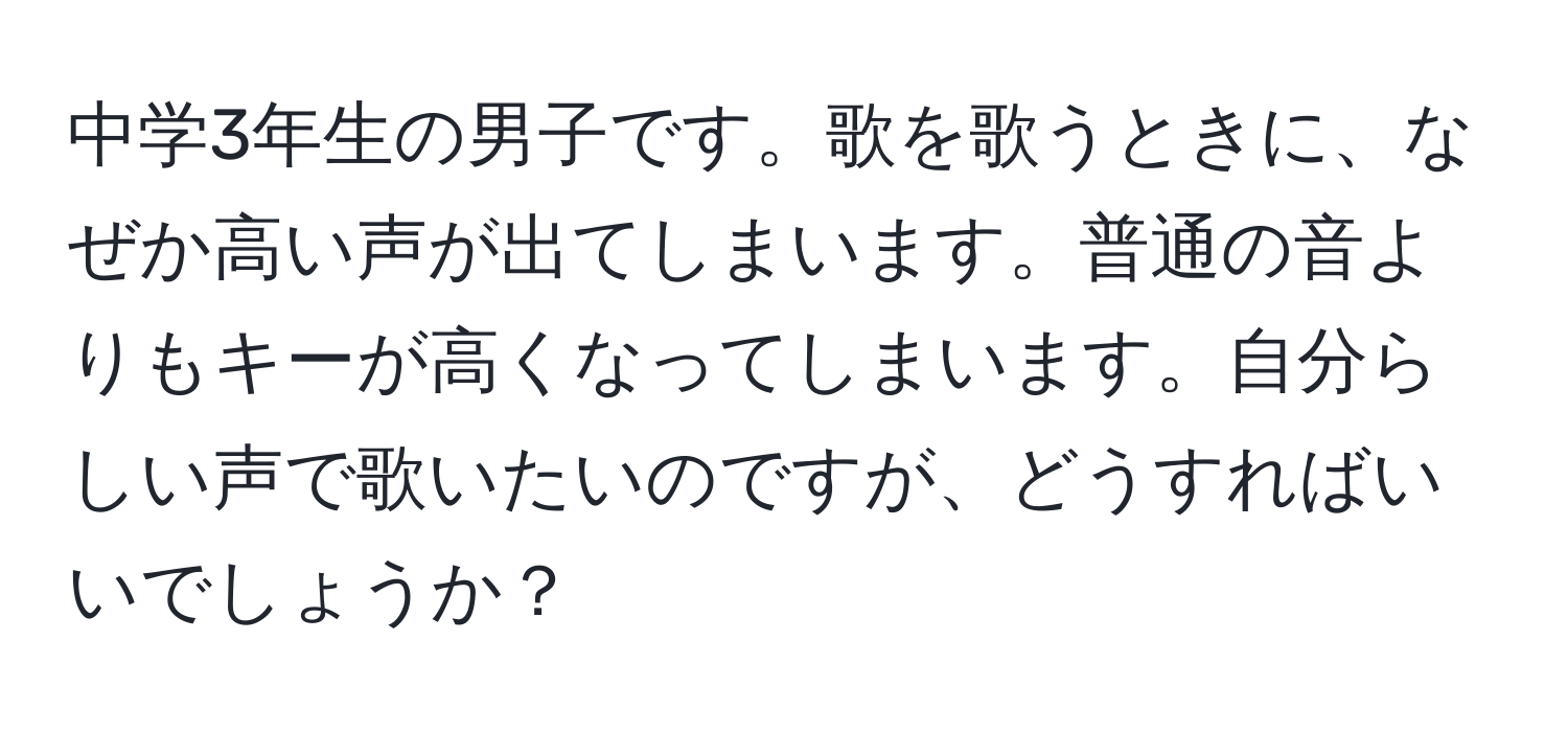 中学3年生の男子です。歌を歌うときに、なぜか高い声が出てしまいます。普通の音よりもキーが高くなってしまいます。自分らしい声で歌いたいのですが、どうすればいいでしょうか？