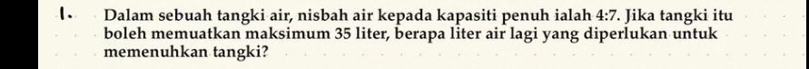 Dalam sebuah tangki air, nisbah air kepada kapasiti penuh ialah 4:7. Jika tangki itu 
boleh memuatkan maksimum 35 liter, berapa liter air lagi yang diperlukan untuk 
memenuhkan tangki?