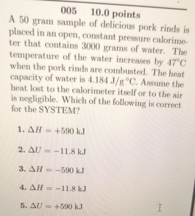 005 10.0 points
A 50 gram sample of delicious pork rinds is
placed in an open, constant pressure calorime-
ter that contains 3000 grams of water. The
temperature of the water increases by 47°C
when the pork rinds are combusted. The heat
capacity of water is 4.184J/g°C. Assume the
heat lost to the calorimeter itself or to the air
is negligible. Which of the following is correct
for the SYSTEM?
1. △ H=+590kJ
2. △ U=-11.8kJ
3. △ H=-590kJ
4. Delta H=-11.8kJ
5. △ U=+590kJ