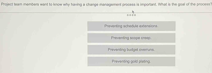 Project team members want to know why having a change management process is important. What is the goal of the process?
o o o o
Preventing schedule extensions.
Preventing scope creep.
Preventing budget overruns.
Preventing gold plating.