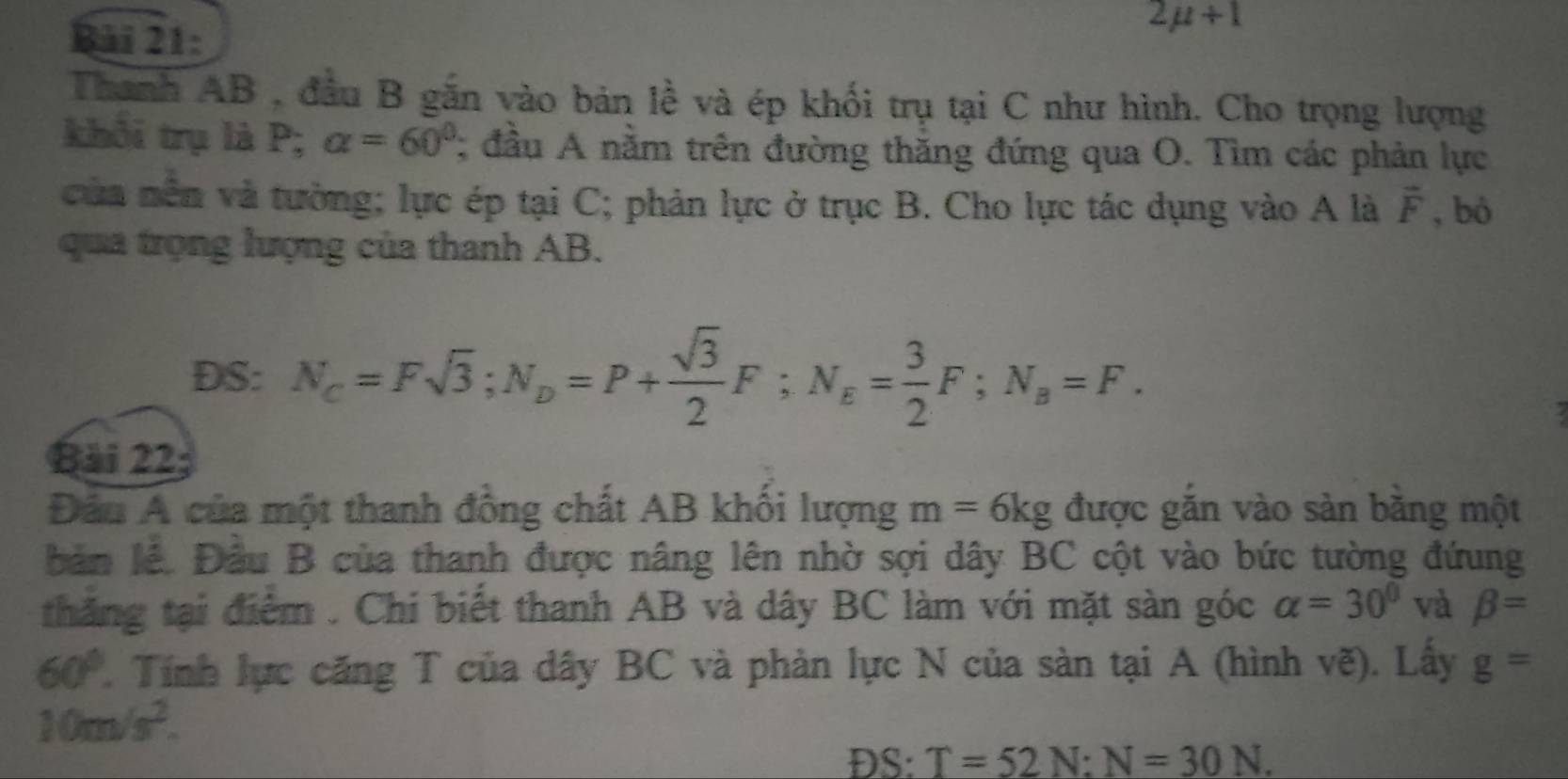 2mu +1
Thanh AB , đầu B gắn vào bản lề và ép khối trụ tại C như hình. Cho trọng lượng 
khối trụ là P; alpha =60°; đầu A nằm trên đường thăng đứng qua O. Tìm các phản lực 
của nền và tưởng; lực ép tại C; phản lực ở trục B. Cho lực tác dụng vào A là vector F , bó 
qua trọng lượng của thanh AB. 
DS: N_c=Fsqrt(3); N_D=P+ sqrt(3)/2 F; N_E= 3/2 F; N_B=F. 
Bải 22; 
Đầu A của một thanh đồng chất AB khối lượng m=6kg được găn vào sản băng một 
bản lê. Đầu B của thanh được nâng lên nhờ sợi dây BC cột vào bức tường đứung 
thăng tại điểm . Chi biết thanh AB và dây BC làm với mặt sàn góc alpha =30° và beta =
60° Tính lực căng T của dây BC và phản lực N của sàn tại A (hình vẽ). Lấy g=
10m/s^2. 
DS: T=52N:N=30N.