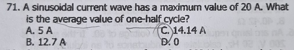 A sinusoidal current wave has a maximum value of 20 A. What
is the average value of one-half cycle?
A. 5 A C. 14.14 A
B. 12.7 A D. 0