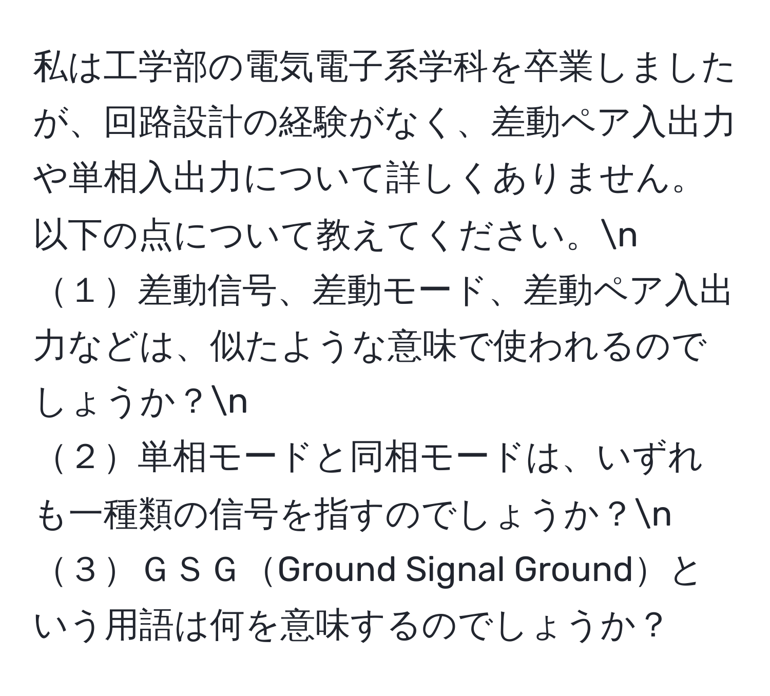 私は工学部の電気電子系学科を卒業しましたが、回路設計の経験がなく、差動ペア入出力や単相入出力について詳しくありません。以下の点について教えてください。n
１差動信号、差動モード、差動ペア入出力などは、似たような意味で使われるのでしょうか？n
２単相モードと同相モードは、いずれも一種類の信号を指すのでしょうか？n
３ＧＳＧGround Signal Groundという用語は何を意味するのでしょうか？