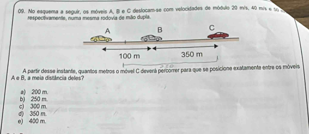 No esquema a seguir, os móveis A, B e C deslocam-se com velocidades de módulo 20 m/s, 40 m/s e 50
respectivamente, numa mesma rodovia de mão dupla.
A
B
C
100 m 350 m
A partir desse instante, quantos metros o móvel C deverá percorrer para que se posicione exatamente entre os móveis
A e B, a meia distância deles?
a) 200 m.
b) 250 m.
c) 300 m.
d) 350 m.
e) 400 m.