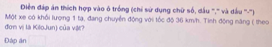 Điền đáp án thích hợp vào ô trống (chỉ sử dụng chữ số, dấu '',' và dấu '''-'') 
Một xe có khối lượng 1 tạ, đang chuyển động với tốc độ 36 km/h. Tinh động năng ( theo 
đơn vị là KiloJun) của vật? 
Đáp án