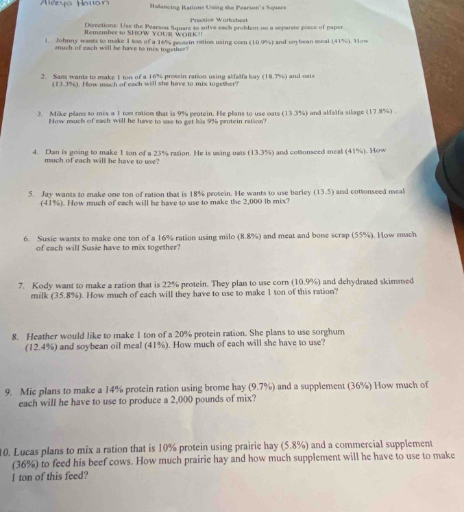 Balancing Rations Using the Pearson's Square
Practice Worksheet
Directions: Use the Pearson Square to solve each problem on a separate piece of paper
Remember to SHOW YOUR WORK!!
1. Johnny wants to make 1 ton of a 16% protein ration using corn (10 99 ) and soybean meal (41%). How
much of each will he have to mix together?
2. Sam wants to make 1 ton of a 16% protein ration using alfalfa hay (18.7%) and oats
(13.3%). How much of each will she have to mix together?
3. Mike plans to mix a I ton ration that is 9% protein. He plans to use oats (13.3%) and alfalfa silage (17.8%) .
How much of each will he have to use to get his 9% protein ration?
4. Dan is going to make 1 ton of a 23% ration. He is using oats (13.3%) and cottonseed meal (41%). How
much of each will he have to use?
5. Jay wants to make one ton of ration that is 18% protein. He wants to use barley (13.5) and cottonseed meal
(41%). How much of each will he have to use to make the 2,000 lb mix?
6. Susie wants to make one ton of a 16% ration using milo (8.8% and meat and bone scrap (55%). How much
of each will Susie have to mix together?
7. Kody want to make a ration that is 22% protein. They plan to use corn (10.9%) and dehydrated skimmed
milk (35.8%). How much of each will they have to use to make 1 ton of this ration?
8. Heather would like to make 1 ton of a 20% protein ration. She plans to use sorghum
(12.4%) and soybean oil meal (41%). How much of each will she have to use?
9. Mic plans to make a 14% protein ration using brome hay (9.7% ) and a supplement (36%) How much of
each will he have to use to produce a 2,000 pounds of mix?
10. Lucas plans to mix a ration that is 10% protein using prairie hay (5.8%) and a commercial supplement
(36%) to feed his beef cows. How much prairie hay and how much supplement will he have to use to make
I ton of this feed?