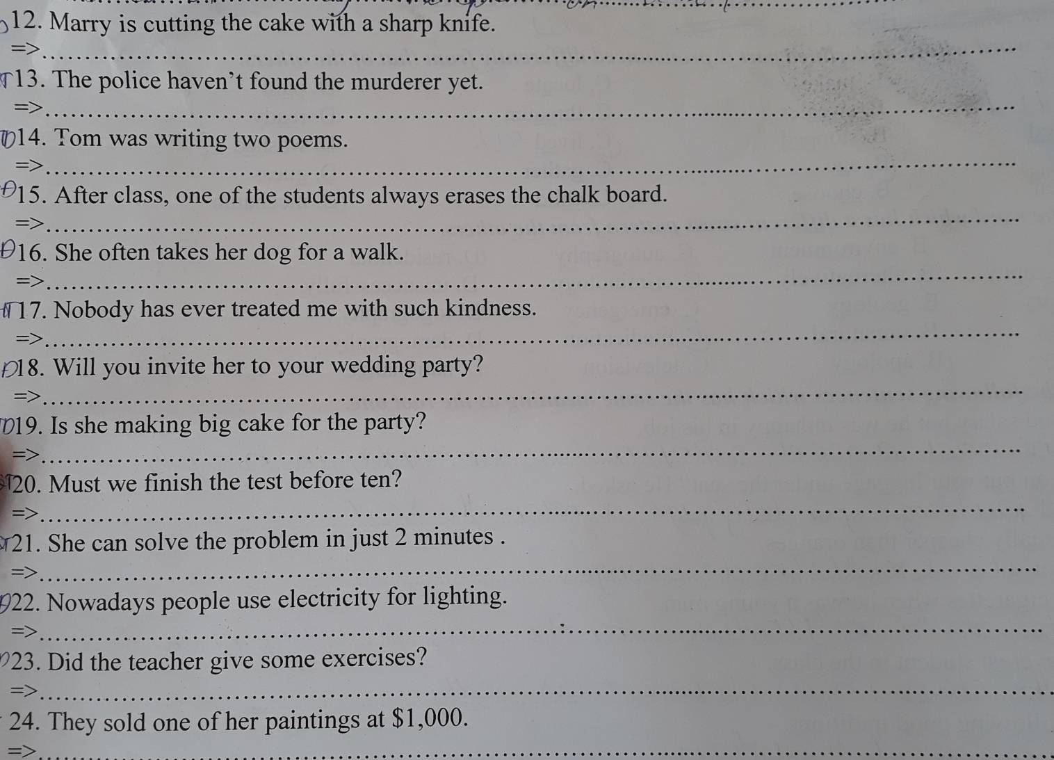 Marry is cutting the cake with a sharp knife. 
=> 
_ 
13. The police haven’t found the murderer yet. 
=> 
_ 
_ 
14. Tom was writing two poems. 
=> 
_ 
15. After class, one of the students always erases the chalk board. 
=> 
_ 
16. She often takes her dog for a walk. 
=> 
_ 
17. Nobody has ever treated me with such kindness. 
=> 
_ 
18. Will you invite her to your wedding party? 
=> 
19. Is she making big cake for the party? 
= 
_ 
20. Must we finish the test before ten? 
=> 
_ 
_ 
21. She can solve the problem in just 2 minutes. 
=> 
922. Nowadays people use electricity for lighting. 
=> 
_ 
23. Did the teacher give some exercises? 
=> 
_ 
24. They sold one of her paintings at $1,000. 
= 
_