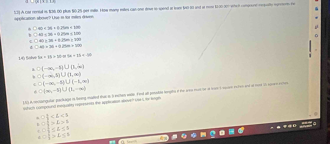 dC |X≥ 13 
13) A car rental is $36.00 plus $0.25 per mile. How many miles can one drive to spend at least $40 00 and at most $100 00? Which compound inequality represents the
application above? Use m for miles driven
a 40<36+0.25m<100</tex>
40≤ 36+0.25m≤ 100
C 40≥ 36+0.25m≥ 100
d 40>36+0.25m>100
14) Solve 5x+15>10 or 5x+15
a (-∈fty ,-5)∪ (1,∈fty )
h (-∈fty ,5)∪ (1,∈fty )
(-∈fty ,-5)∪ (-1,∈fty )
d. (∈fty ,-5)∪ (1,-∈fty )
15) A rectangular package is being mailed that is 3 inches wide. Find all possible lengths if the area must be at least 5 square inches and at most 15 square inches
Which compound inequality represents the application above? Use L for length
a. bigcirc  5/3 
b bigcirc  5/3 >L>5
C. bigcirc  5/3 ≤ L≤ 5
d bigcirc  5/3 >L≤ 5
Searct