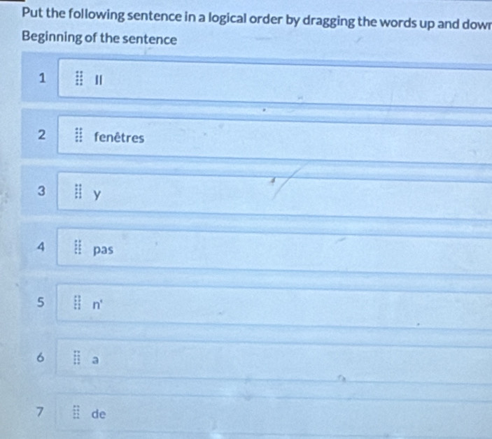 Put the following sentence in a logical order by dragging the words up and dowr 
Beginning of the sentence 
1  11/11  Ⅱ 
2 fenêtres 
3 :1 y 
4 if pas 
5 l n' 
6 □ a 
7 overleftrightarrow E E:overleftrightarrow u de