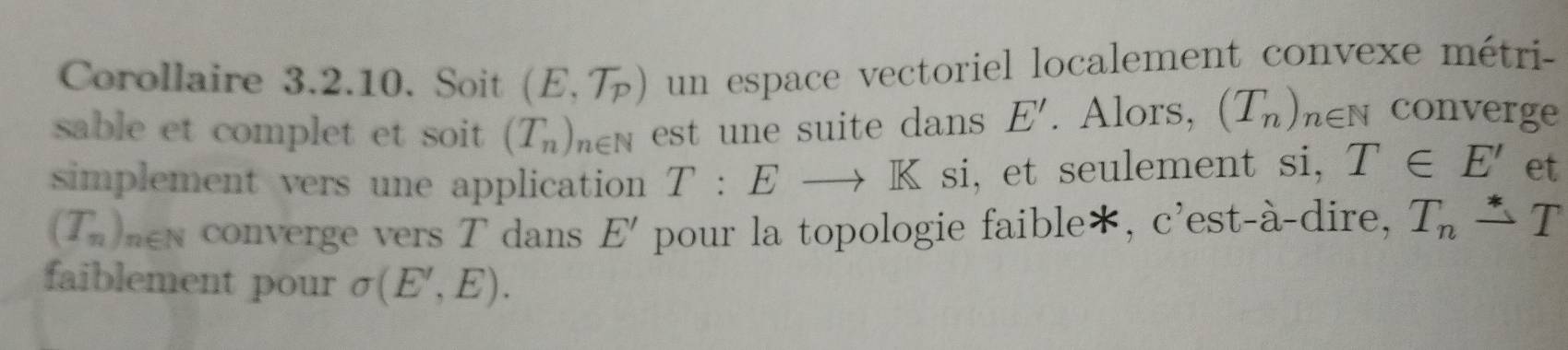 Corollaire 3.2.10. Soit (E,T_p) un espace vectoriel localement convexe métri- 
sable et complet et soit (T_n)_n∈ N est une suite dans E'. Alors, (T_n)_n∈ N converge 
simplement vers une application T:Eto K si, et seulement si, T∈ E' et
(T_n)_n∈ N converge vers T dans E' pour la topologie faible*, c'est-à-dire, T_n△ T
faiblement pour sigma (E',E).