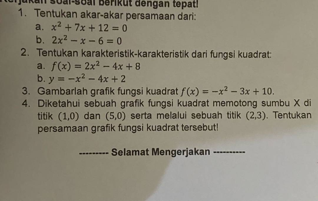 soal-soal berikut dengan tepat! 
1. Tentukan akar-akar persamaan dari: 
a. x^2+7x+12=0
b. 2x^2-x-6=0
2. Tentukan karakteristik-karakteristik dari fungsi kuadrat: 
a. f(x)=2x^2-4x+8
b. y=-x^2-4x+2
3. Gambarlah grafik fungsi kuadrat f(x)=-x^2-3x+10. 
4. Diketahui sebuah grafik fungsi kuadrat memotong sumbu X di 
titik (1,0) dan (5,0) serta melalui sebuah titik (2,3). Tentukan 
persamaan grafik fungsi kuadrat tersebut! 
_Selamat Mengerjakan_