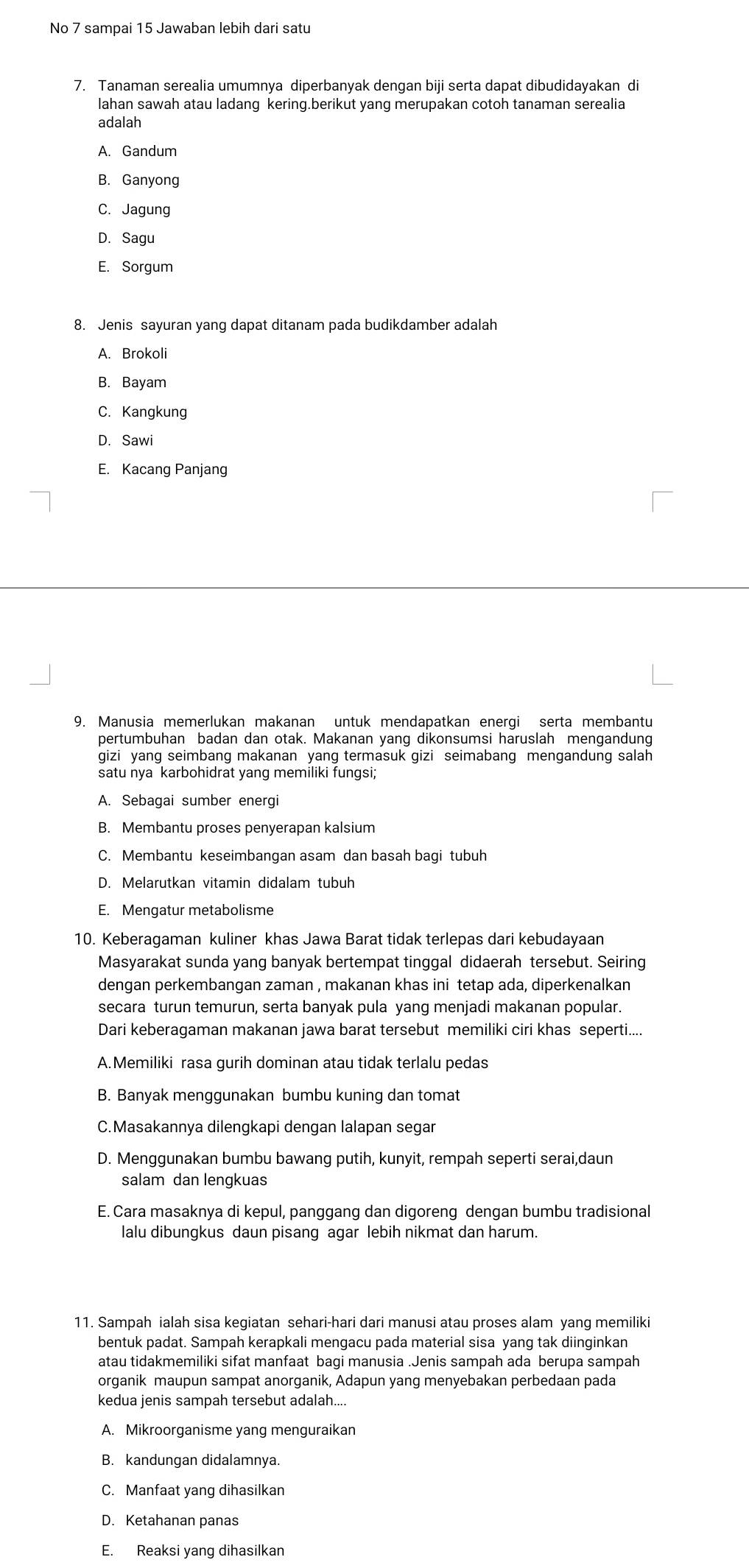 No 7 sampai 15 Jawaban lebih dari satu
7. Tanaman serealia umumnya diperbanyak dengan biji serta dapat dibudidayakan di
lahan sawah atau ladang kering.berikut yang merupakan cotoh tanaman serealia
adalah
A. Gandum
B. Ganyong
C. Jagung
D. Sagu
E. Sorgum
8. Jenis sayuran yang dapat ditanam pada budikdamber adalah
A. Brokoli
B. Bayam
C. Kangkung
D. Sawi
E. Kacang Panjang
9. Manusia memerlukan makanan untuk mendapatkan energi serta membantu
pertumbuhan badan dan otak. Makanan yang dikonsumsi haruslah mengandung
gizi yang seimbang makanan yang termasuk gizi seimabang mengandung salah
satu nya karbohidrat yang memiliki fungsi;
A. Sebagai sumber energi
B. Membantu proses penyerapan kalsium
C. Membantu keseimbangan asam dan basah bagi tubuh
D. Melarutkan vitamin didalam tubuh
E. Mengatur metabolisme
10. Keberagaman kuliner khas Jawa Barat tidak terlepas dari kebudayaan
Masyarakat sunda yang banyak bertempat tinggal didaerah tersebut. Seiring
dengan perkembangan zaman , makanan khas ini tetap ada, diperkenalkan
secara turun temurun, serta banyak pula yang menjadi makanan popular.
Dari keberagaman makanan jawa barat tersebut memiliki ciri khas seperti....
A.Memiliki rasa gurih dominan atau tidak terlalu pedas
B. Banyak menggunakan bumbu kuning dan tomat
C.Masakannya dilengkapi dengan lalapan segar
D. Menggunakan bumbu bawang putih, kunyit, rempah seperti serai,daun
salam dan lengkuas
E. Cara masaknya di kepul, panggang dan digoreng dengan bumbu tradisional
lalu dibungkus daun pisang agar lebih nikmat dan harum.
11. Sampah ialah sisa kegiatan sehari-hari dari manusi atau proses alam yang memiliki
bentuk padat. Sampah kerapkali mengacu pada material sisa yang tak diinginkan
atau tidakmemiliki sifat manfaat bagi manusia .Jenis sampah ada berupa sampah
organik maupun sampat anorganik, Adapun yang menyebakan perbedaan pada
kedua jenis sampah tersebut adalah....
A. Mikroorganisme yang menguraikan
B. kandungan didalamnya.
C. Manfaat yang dihasilkan
D. Ketahanan panas
E. Reaksi yang dihasilkan